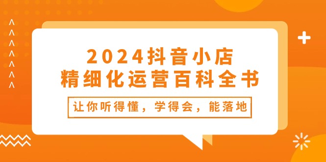 [抖音小店]（10850期）2024抖音小店-精细化运营百科全书：让你听得懂，学得会，能落地（34节课）-第1张图片-智慧创业网