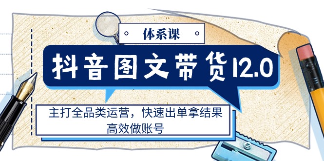 [短视频运营]（11276期）抖音图文带货12.0体系课，主打全品类运营，快速出单拿结果，高效做账号