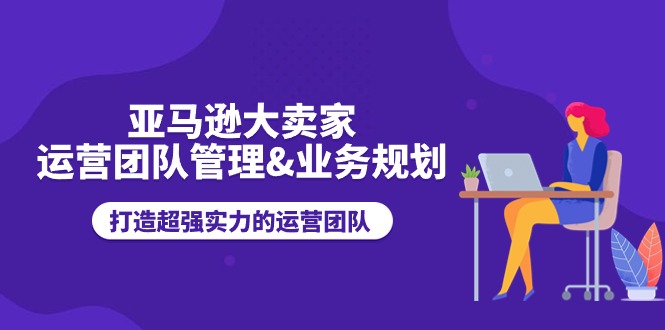 [跨境电商]（11112期）亚马逊大卖家-运营团队管理&业务规划，打造超强实力的运营团队