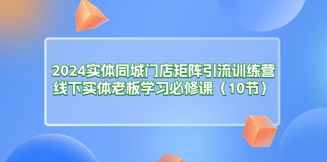 [引流-涨粉-软件]（11258期）2024实体同城门店矩阵引流训练营，线下实体老板学习必修课（10节）