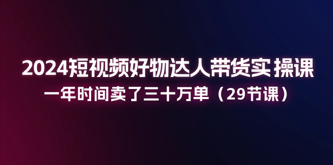 [短视频运营]（11289期）2024短视频好物达人带货实操课：一年时间卖了三十万单（29节课）