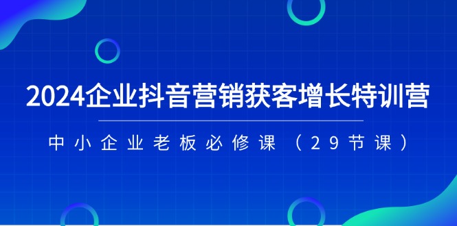 [短视频运营]（11349期）2024企业抖音-营销获客增长特训营，中小企业老板必修课（29节课）