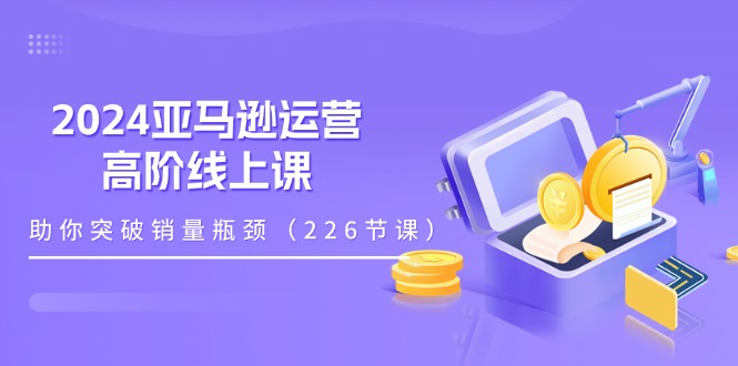 [跨境电商]（11389期）2024亚马逊运营-高阶线上课，助你突破销量瓶颈（228节课）