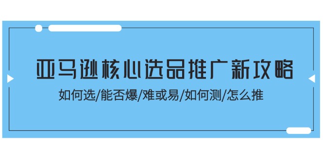[跨境电商]（11434期）亚马逊核心选品推广新攻略！如何选/能否爆/难或易/如何测/怎么推