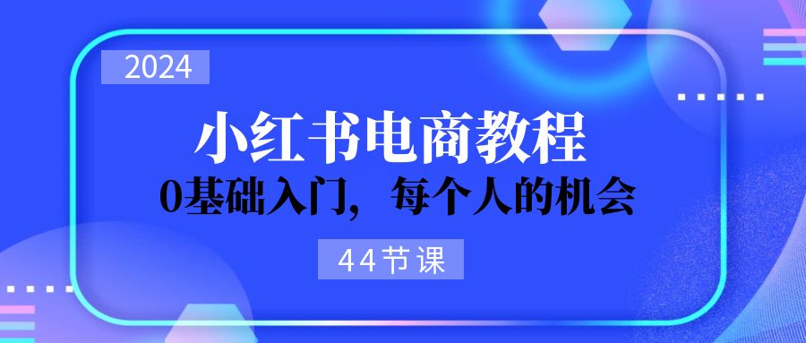 [小红书]（11532期）2024从0-1学习小红书电商，0基础入门，每个人的机会（44节）