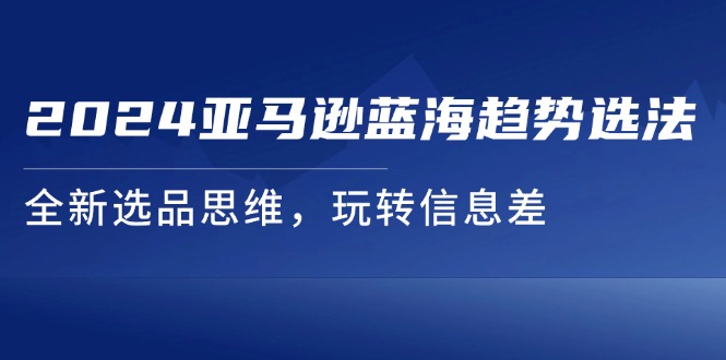 [跨境电商]（11703期）2024亚马逊蓝海趋势选法，全新选品思维，玩转信息差
