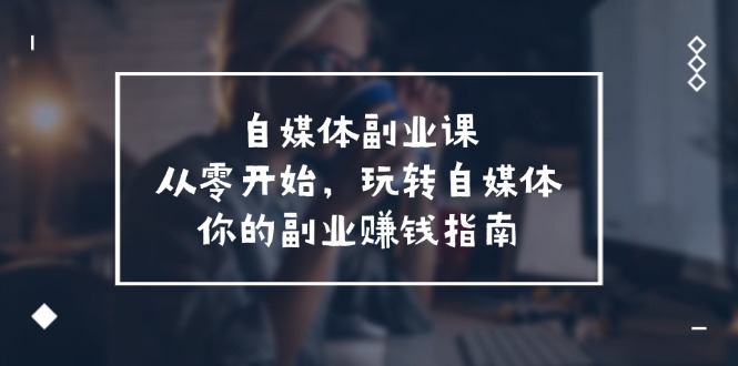 [新媒体]（11725期）自媒体-副业课，从0开始，玩转自媒体——你的副业赚钱指南（58节课）