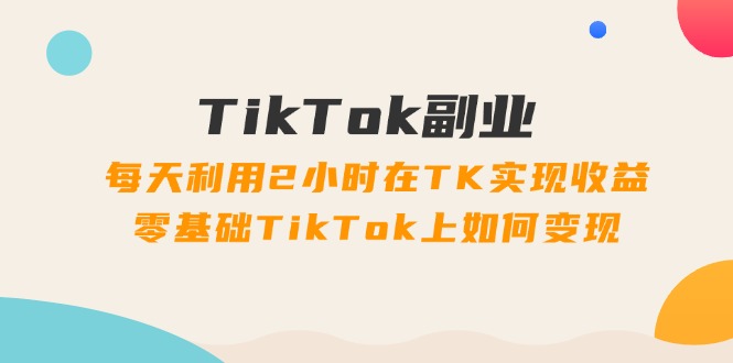 [跨境电商]（11826期）TikTok副业：每天利用2小时在TK实现收益，零基础TikTok上如何变现，34节程