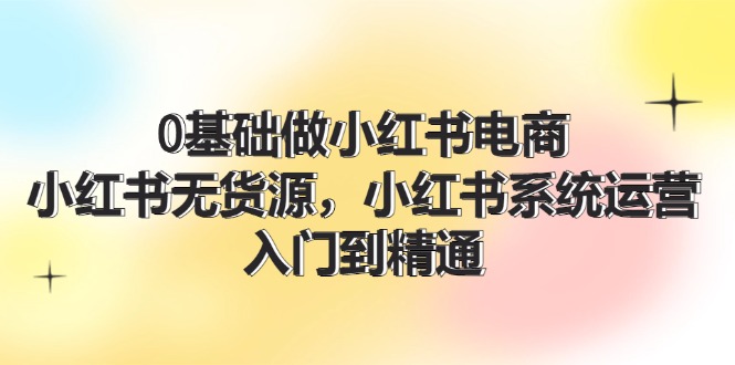 [小红书]（11960期）0基础做小红书电商，小红书无货源，小红书系统运营，入门到精通 (70节)