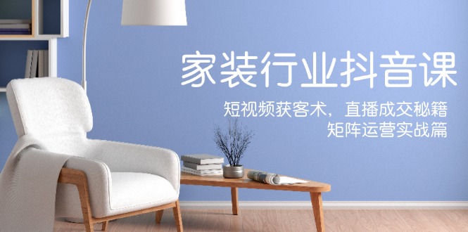 [短视频运营]（12200期）家装抖音课：短视频获客术，直播成交秘籍，矩阵运营实战篇
