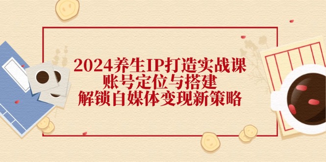 [新媒体]（12259期）2024养生IP打造实战课：账号定位与搭建，解锁自媒体变现新策略