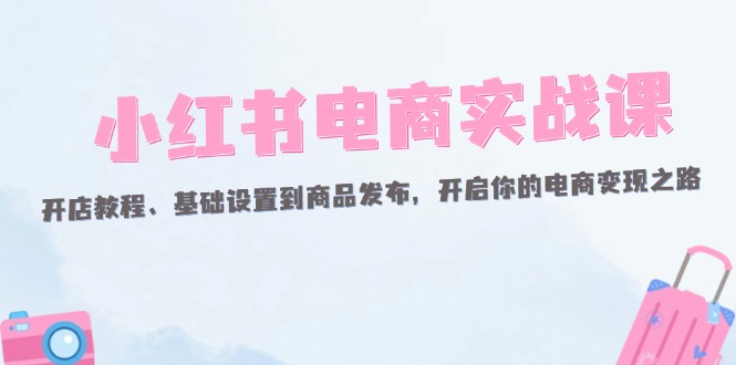 [小红书]（12367期）小红书电商实战课：开店教程、基础设置到商品发布，开启你的电商变现之路