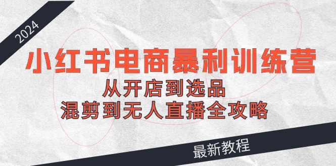 [小红书]（12361期）2024小红书电商暴利训练营：从开店到选品，混剪到无人直播全攻略