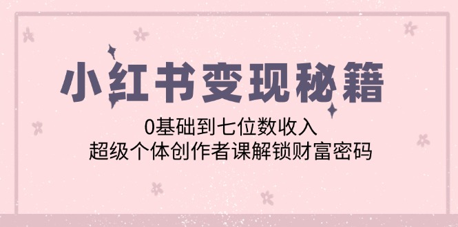 [小红书]（12555期）小红书变现秘籍：0基础到七位数收入，超级个体创作者课解锁财富密码