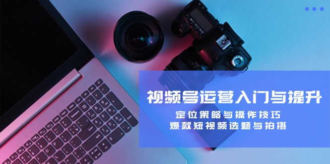 [短视频运营]（12725期）视频号运营入门与提升：定位策略与操作技巧，爆款短视频选题与拍摄