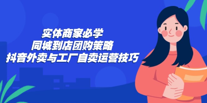 [短视频运营]（12738期）实体商家必学：同城到店团购策略：抖音外卖与工厂自卖运营技巧