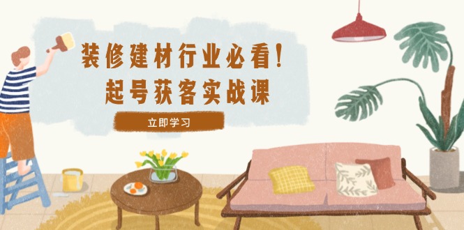 [短视频运营]（12754期）装修-建材行业必看！起号获客实战课：精准定位+爆款视频+高效运营