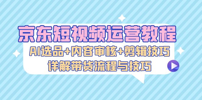 [短视频运营]（13044期）京东短视频运营教程：AI选品+内容审核+剪辑技巧，详解带货流程与技巧