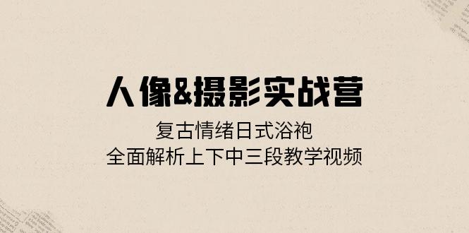[美工-摄影-建站]（13095期）人像&摄影实战营：复古情绪日式浴袍，全面解析上下中三段教学视频