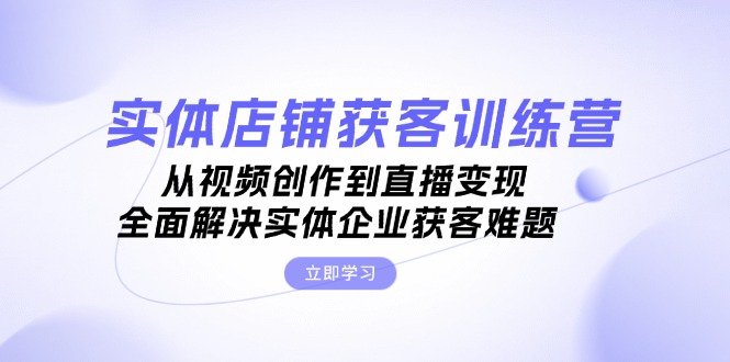 [短视频运营]（13161期）实体店铺获客特训营：从视频创作到直播变现，全面解决实体企业获客难题