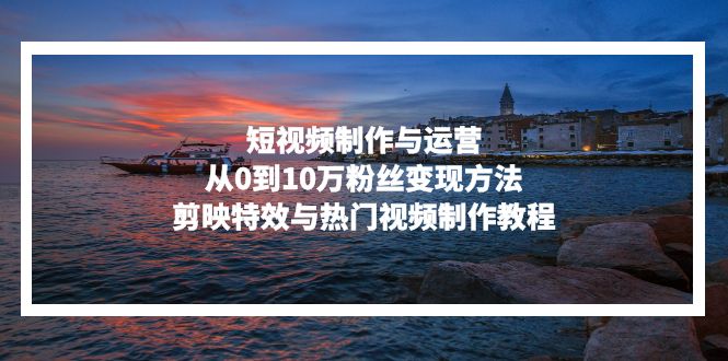 [短视频运营]（13247期）短视频制作与运营，从0到10万粉丝变现方法，剪映特效与热门视频制作教程