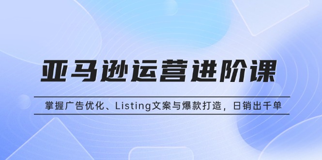 [跨境电商]（13517期）亚马逊运营进阶课：掌握广告优化、Listing文案与爆款打造，日销出千单