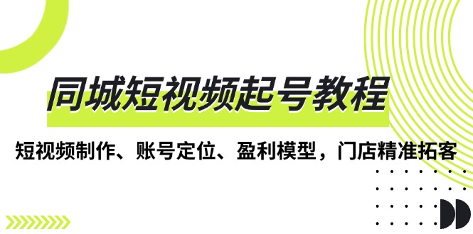 [短视频运营]（13560期）同城短视频起号教程，短视频制作、账号定位、盈利模型，门店精准拓客