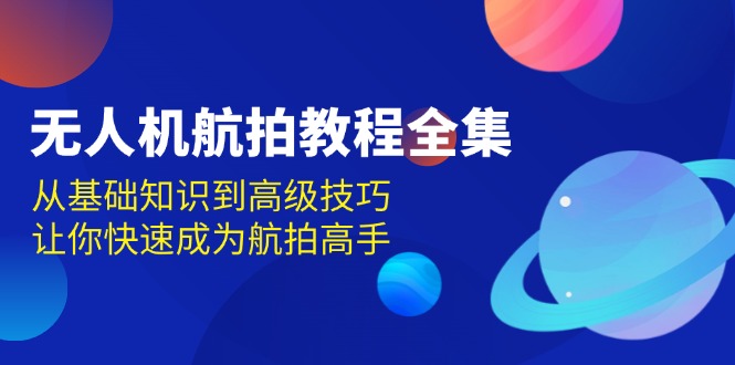 [短视频运营]（13596期）无人机-航拍教程全集，从基础知识到高级技巧，让你快速成为航拍高手