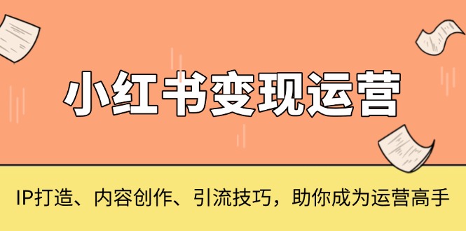 [小红书]（13609期）小红书变现运营，IP打造、内容创作、引流技巧，助你成为运营高手