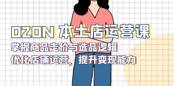 [跨境电商]（13788期）OZON 本土店运营课，掌握商品走价与选品逻辑，优化店铺运营，提升变现能力