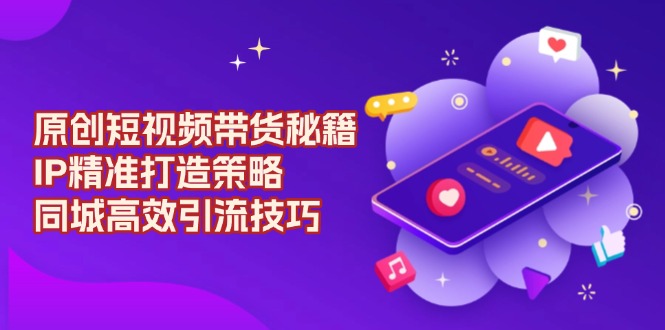 [短视频运营]（13939期）原创 短视频带货秘籍，IP精准打造策略，同城高效引流技巧