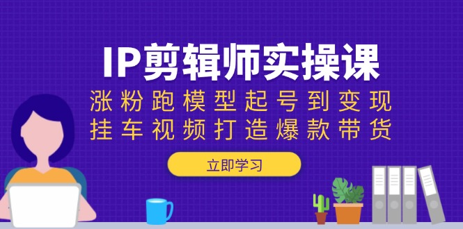 [短视频运营]（13980期）IP剪辑师实操课：涨粉跑模型起号到变现，挂车视频打造爆款带货