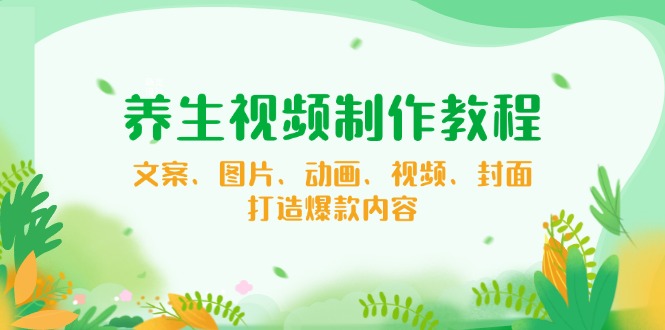 [短视频运营]（14163期）养生视频制作教程，文案、图片、动画、视频、封面，打造爆款内容