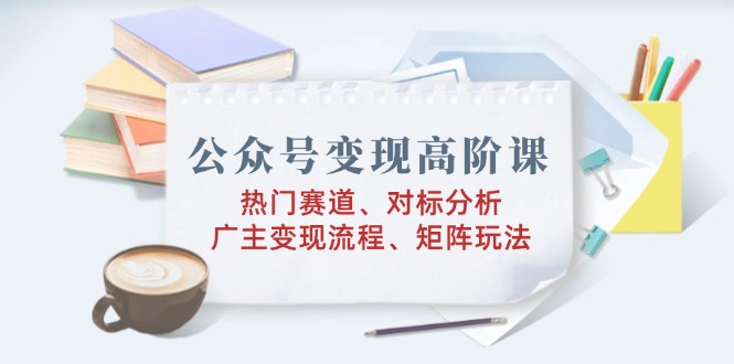 [公众号]（14177期）公众号变现高阶课：热门赛道、对标分析、广告主变现流程、矩阵玩法