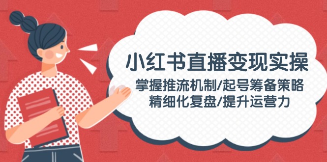 [小红书]（14189期）小红书直播变现实操：掌握推流机制/起号筹备策略/精细化复盘/提升运营力