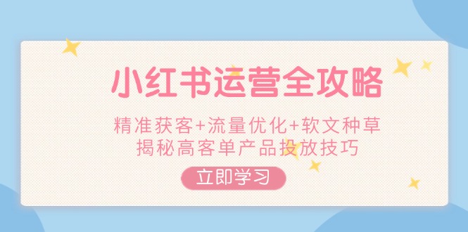 [小红书]（14207期）小红书运营全攻略，精准获客+流量优化+软文种草，揭秘高客单产品投放技巧