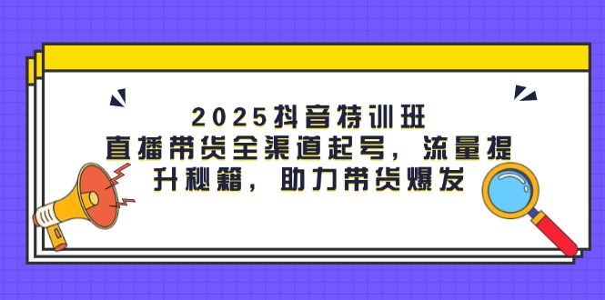 [短视频运营]（14620期）2025抖音特训班：直播带货全渠道起号，流量提升秘籍，助力带货爆发