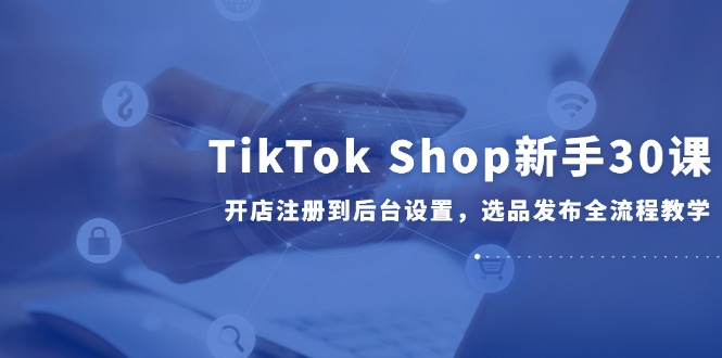 [跨境电商]（14960期）TikTok Shop新手30课，开店注册到后台设置，选品发布全流程教学