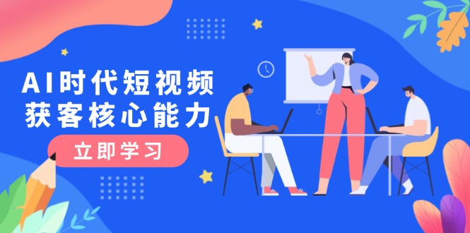 [短视频运营]（15066期）AI时代短视频获客核心课程，三大必备技能解析，认知升级关键要点