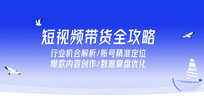 [短视频运营]（15089期）短视频带货全攻略，行业机会解析/账号精准定位/爆款内容创作/数据复盘优化