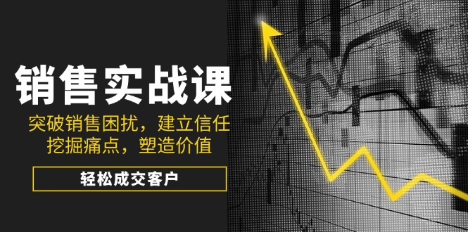 [营销-成交]（14297期）销售实战课，突破销售困扰，建立信任，挖掘痛点，塑造价值，轻松成交客户
