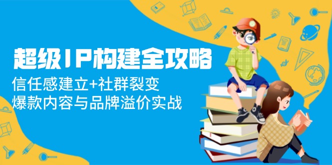 [新媒体]（14747期）超级IP构建全攻略：信任感建立+社群裂变，爆款内容与品牌溢价实战