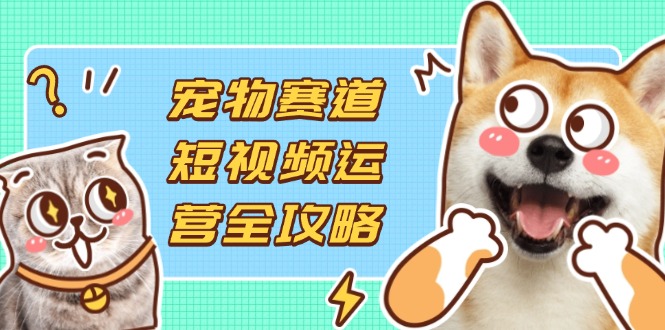 [短视频运营]（14345期）宠物赛道短视频运营全攻略，选品拍摄剪辑实操，实现流量到收益转化