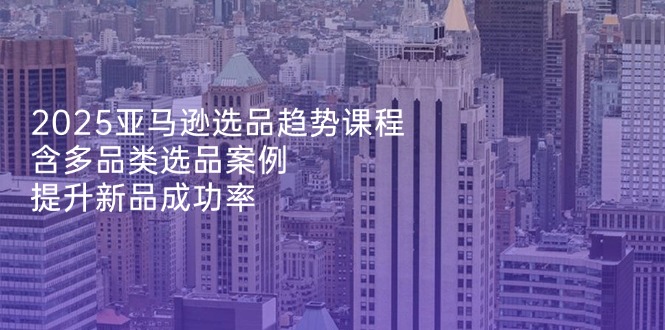 [跨境电商]（14434期）2025亚马逊选品趋势课程，含多品类选品案例，提升新品成功率