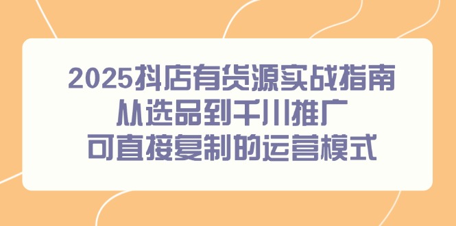 [抖音小店]（14983期）2025抖店有货源实战指南，从选品到千川推广，可直接复制的运营模式