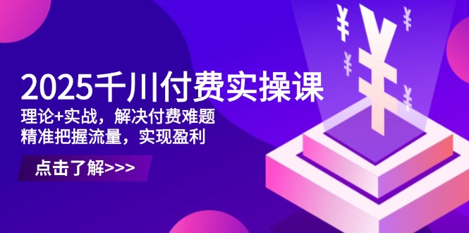 [短视频运营]（14533期）2025千川付费实操课，理论+实战，解决付费难题，精准把握流量，实现盈利