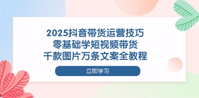 [短视频运营]（14381期）2025抖音带货运营技巧，零基础学短视频带货，千款图片万条文案全教程