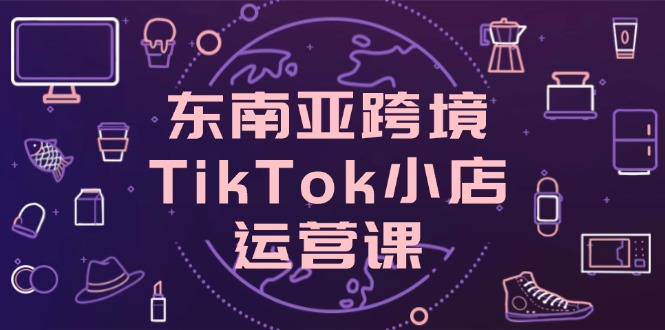 [跨境电商]（14390期）东南亚跨境TikTok小店运营课，掌握店铺设置与流量转化核心技巧