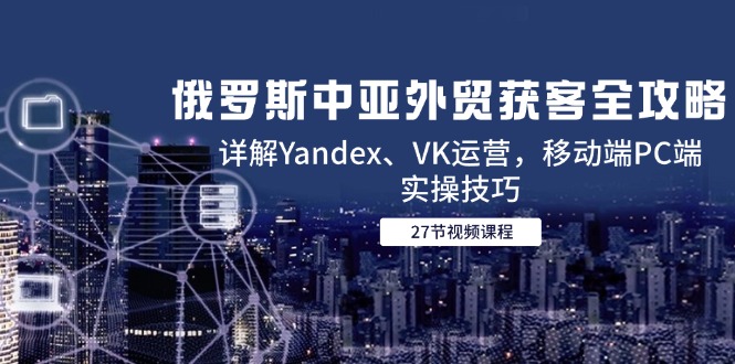 [跨境电商]（14959期）俄罗斯中亚外贸获客全攻略，详解Yandex、VK运营，移动端PC端实操技巧