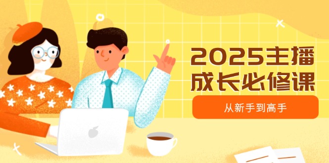[短视频运营]（14510期）2025主播成长必修课，主播从新手到高手，涵盖趋势、定位、能力构建等